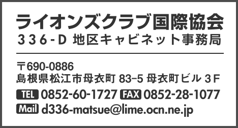 ライオンズクラブ国際協会336-D地区キャビネット事務局 〒690-0886 島根県松江市母衣町83-5母衣町ビル3F TEL.0852-60-1727 TEL.0852-28-1077